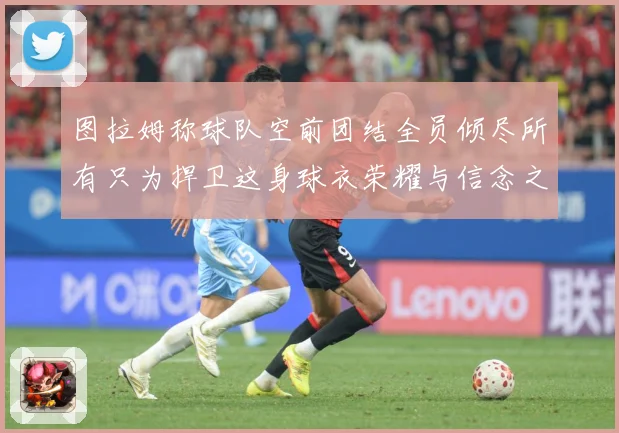 图拉姆称球队空前团结全员倾尽所有只为捍卫这身球衣荣耀与信念之数据研判：最新赛事动态与深度分析