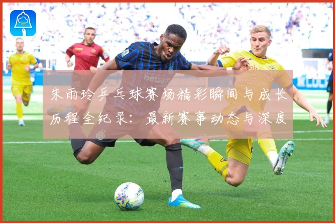 朱雨玲乒乓球赛场精彩瞬间与成长历程全纪录：最新赛事动态与深度分析