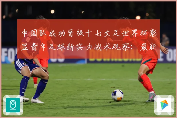中国队成功晋级十七女足世界杯彰显青年足球新实力战术观察：最新赛事动态与深度分析