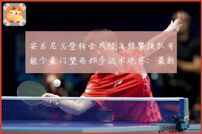 安东尼戈登转会风险高频繁换队可能令豪门望而却步战术观察：最新赛事动态与深度分析