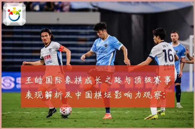 王皓国际象棋成长之路与顶级赛事表现解析及中国棋坛影响力观察：最新赛事动态与深度分析
