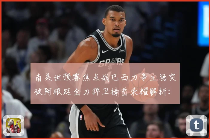 南美世预赛焦点战巴西力争主场突破阿根廷全力捍卫榜首荣耀解析：最新赛事动态与深度分析