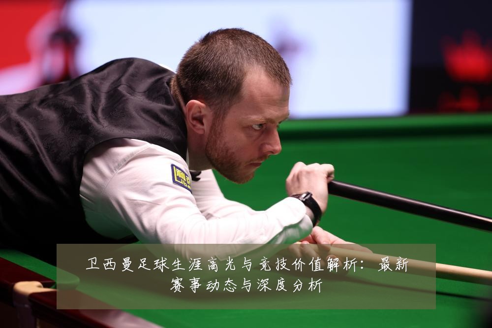 卫西曼足球生涯高光与竞技价值解析：最新赛事动态与深度分析