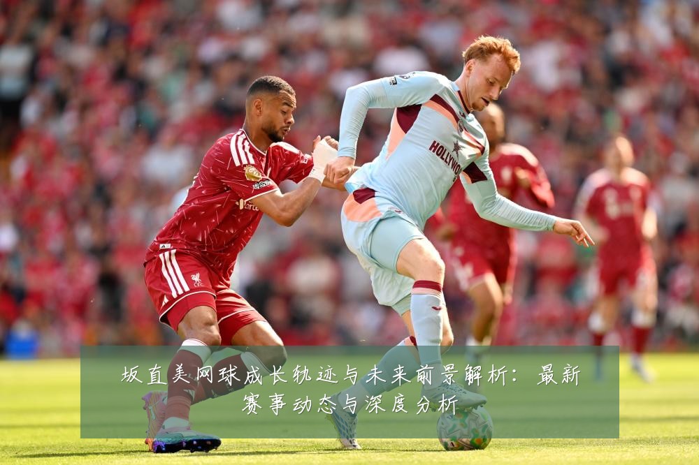 坂直美网球成长轨迹与未来前景解析:最新赛事动态与深度分析