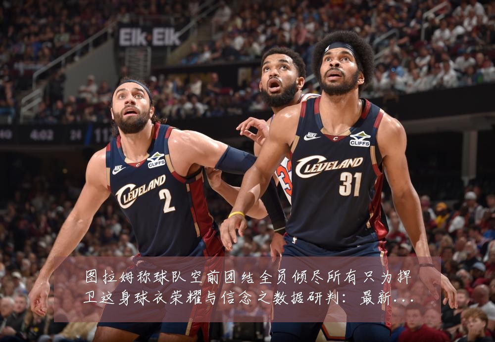 图拉姆称球队空前团结全员倾尽所有只为捍卫这身球衣荣耀与信念之数据研判：最新赛事动态与深度分析